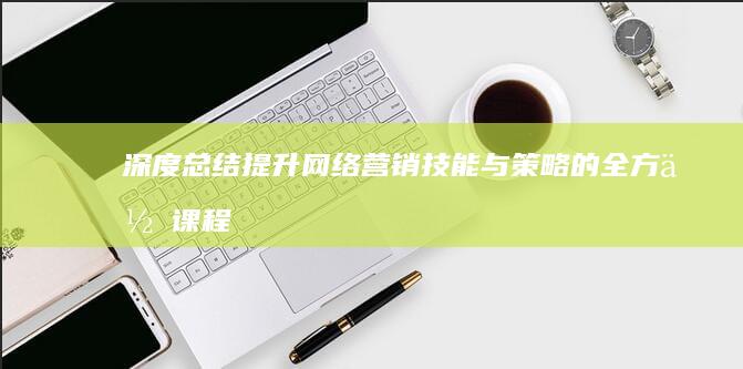 深度总结：提升网络营销技能与策略的全方位课程体会