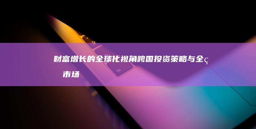 财富增长的全球化视角：跨国投资策略与全球市场机遇 (财富增长速度)