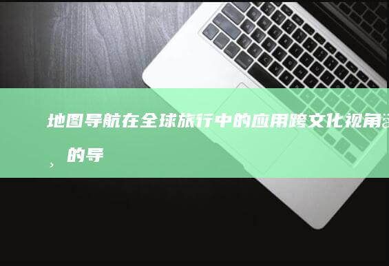 地图导航在全球旅行中的应用：跨文化视角下的导航软件选择与使用 (地图导航在全国排第几)